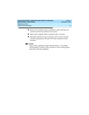 Page 73Lucent Call Center’s Little Instruction Book for advanced 
administration  585-210-936  Issue 1
December 1999
Managing vectors 
51 What is Call Vectoring? 
nRoute calls according to agent availability to reduce hold times for 
customers and increase productivity for agents 
nQueue calls to multiple skills to minimize callers’ wait time
nHelp agents identify the type of call they receive so they can greet 
customers appropriately (through VDN names displayed on their 
terminals).
NOTE:
Some of these...