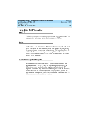 Page 76Managing vectors 
54 How does Call Vectoring work? 
Lucent Call Center’s Little Instruction Book for advanced 
administration  585-210-936  Issue 1
December 1999
How does Call Vectoring 
work?
The Call Vectoring process is administered through the programming of two 
key elements:  vectors and vector directory numbers (VDNs).
Vector
A call vector is a set of commands that defines the processing of a call.  Each 
vector can contain up to 32 command steps.  Any number of calls can use 
the same vector and...