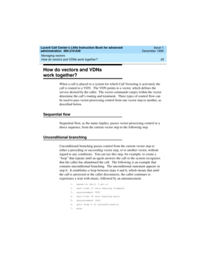 Page 77Lucent Call Center’s Little Instruction Book for advanced 
administration  585-210-936  Issue 1
December 1999
Managing vectors 
55 How do vectors and VDNs work together? 
How do vectors and VDNs 
work together?  
When a call is placed to a system for which Call Vectoring is activated, the 
call is routed to a VDN.  The VDN points to a vector, which defines the 
service desired by the caller.  The vector commands (steps) within the vector 
determine the call’s routing and treatment.  Three types of...