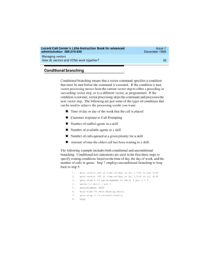 Page 78Managing vectors 
56 How do vectors and VDNs work together? 
Lucent Call Center’s Little Instruction Book for advanced 
administration  585-210-936  Issue 1
December 1999
Conditional branching 
Conditional branching means that a vector command specifies a condition 
that must be met before the command is executed.  If the condition is met, 
vector processing moves from the current vector step to either a preceding or 
succeeding vector step, or to a different vector, as programmed.  If the 
condition is...