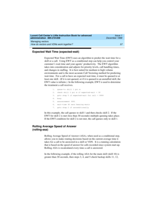 Page 79Lucent Call Center’s Little Instruction Book for advanced 
administration  585-210-936  Issue 1
December 1999
Managing vectors 
57 How do vectors and VDNs work together? 
Expected Wait Time (expected-wait) 
Expected Wait Time (EWT) uses an algorithm to predict the wait time for a 
skill or a call.  Using EWT as a conditional step can help you control your 
customer’s wait time and your agents’ productivity.  The EWT algorithm 
takes into consideration and adjusts for priority levels, call handling times,...