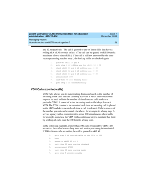 Page 80Managing vectors 
58 How do vectors and VDNs work together? 
Lucent Call Center’s Little Instruction Book for advanced 
administration  585-210-936  Issue 1
December 1999
and 13, respectively.  The call is queued to any of these skills that have a 
rolling ASA of 30 seconds or less.  (The call can be queued to skill 10 and a 
maximum of two other skills.)  If the call is still not answered by the time 
vector processing reaches step 8, the backup skills are checked again.
1. queue-to skill 10 pri h
2....
