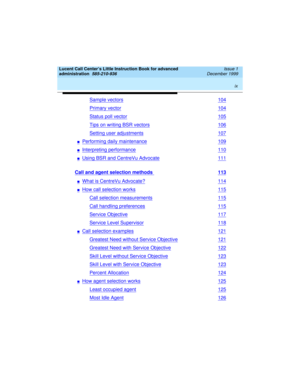 Page 9 
ix  
Lucent Call Center’s Little Instruction Book for advanced 
administration  
585-210-936  Issue 1
December 1999
Sample vectors104
Primary vector104
Status poll vector105
Tips on writing BSR vectors106
Setting user adjustments107
nPerforming daily maintenance109
nInterpreting performance110
nUsing BSR and CentreVu Advocate111
Call and agent selection methods 113
nWhat is CentreVu Advocate?114
nHow call selection works115
Call selection measurements115
Call handling preferences115
Service...