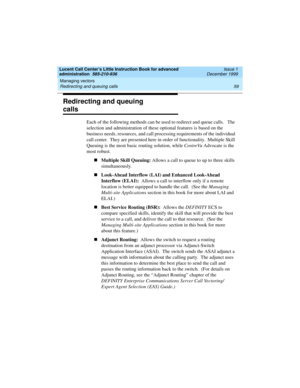 Page 81Lucent Call Center’s Little Instruction Book for advanced 
administration  585-210-936  Issue 1
December 1999
Managing vectors 
59 Redirecting and queuing calls 
Redirecting and queuing 
calls 
Each of the following methods can be used to redirect and queue calls.   The 
selection and administration of these optional features is based on the 
business needs, resources, and call processing requirements of the individual 
call center.  They are presented here in order of functionality.  Multiple Skill...