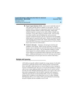 Page 82Managing vectors 
60 Redirecting and queuing calls 
Lucent Call Center’s Little Instruction Book for advanced 
administration  585-210-936  Issue 1
December 1999
nExpert Agent Selection (EAS):  Allows you to match the needs of 
your callers with the talents or abilities of your agents.  You can 
establish skills to which you assign agents based on such criteria as 
language-speaking abilities, product knowledge, selling skills, 
technical expertise, customer service skills, ability to handle irate...