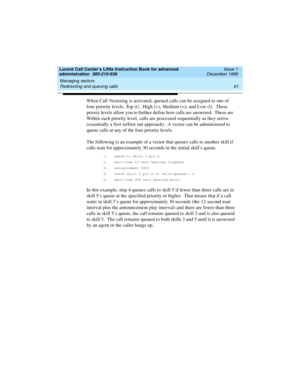 Page 83Lucent Call Center’s Little Instruction Book for advanced 
administration  585-210-936  Issue 1
December 1999
Managing vectors 
61 Redirecting and queuing calls 
When Call Vectoring is activated, queued calls can be assigned to one of 
four priority levels, Top (t)
, High (h
), Medium (m
), and Low (l).  These 
prioriy levels allow you to further define how calls are answered.  These are   
Within each priority level, calls are processed sequentially as they arrive 
(essentially a first in/first out...