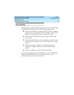 Page 84Managing vectors 
62 Redirecting and queuing calls 
Lucent Call Center’s Little Instruction Book for advanced 
administration  585-210-936  Issue 1
December 1999
Call Prompting
Call Prompting is an optional feature that allows you to route calls according 
to the digits collected from the caller.  These collected digits can be:  
nTreated as a destination for routing to internal extensions (skill/hunt 
group, station, or announcement), VDNs, attendants, remote access 
numbers, or external numbers such as...