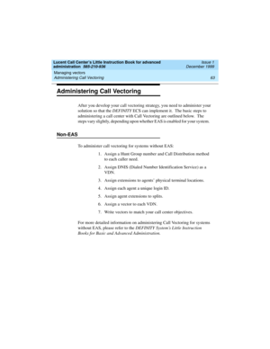 Page 85Lucent Call Center’s Little Instruction Book for advanced 
administration  585-210-936  Issue 1
December 1999
Managing vectors 
63 Administering Call Vectoring 
Administering Call Vectoring
After you develop your call vectoring strategy, you need to administer your 
solution so that the DEFINITY ECS can implement it.  The basic steps to 
administering a call center with Call Vectoring are outlined below.  The 
steps vary slightly, depending upon whether EAS is enabled for your system.    
Non-EAS  
To...