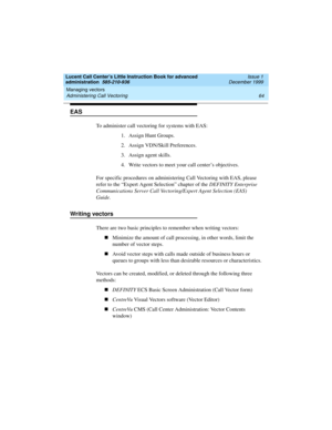 Page 86Managing vectors 
64 Administering Call Vectoring 
Lucent Call Center’s Little Instruction Book for advanced 
administration  585-210-936  Issue 1
December 1999
EAS
To administer call vectoring for systems with EAS:
1. Assign Hunt Groups.
2. Assign VDN/Skill Preferences.
3. Assign agent skills.
4.Write vectors to meet your call center’s objectives.
For specific procedures on administering Call Vectoring with EAS, please 
refer to the “Expert Agent Selection” chapter of the DEFINITY Enterprise...