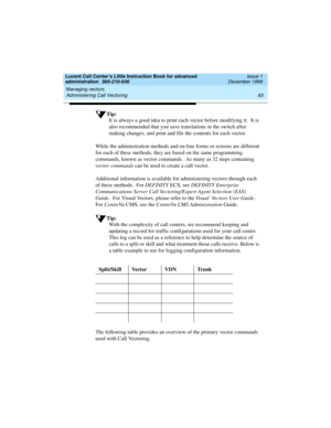 Page 87Lucent Call Center’s Little Instruction Book for advanced 
administration  585-210-936  Issue 1
December 1999
Managing vectors 
65 Administering Call Vectoring 
Tip:
It is always a good idea to print each vector before modifying it.  It is 
also recommended that you save translations in the switch after 
making changes, and print and file the contents for each vector.
While the administration methods and on-line forms or screens are different 
for each of these methods, they are based on the same...