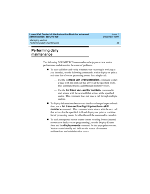 Page 90Managing vectors 
68 Performing daily maintenance 
Lucent Call Center’s Little Instruction Book for advanced 
administration  585-210-936  Issue 1
December 1999
Performing daily 
maintenance
The following DEFINITY ECS commands can help you review vector 
performance and determine the cause of problems.  
nTo trace call flow and verify whether your vectoring is working as 
you intended, use the following commands, which display or print a 
real-time list of vector processing events for a single call:
—...