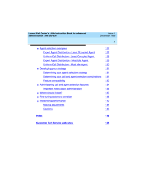 Page 10 
x  
Lucent Call Center’s Little Instruction Book for advanced 
administration  
585-210-936  Issue 1
December 1999
nAgent selection examples127
Expert Agent Distribution - Least Occupied Agent127
Uniform Call Distribution - Least Occupied Agent 128
Expert Agent Distribution - Most Idle Agent 129
Uniform Call Distribution - Most Idle Agent 130
nDeveloping your strategy131
Determining your agent selection strategy131
Determining your call and agent selection combinations131
Feature compatibility133...
