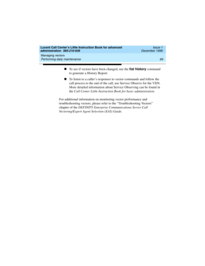 Page 91Lucent Call Center’s Little Instruction Book for advanced 
administration  585-210-936  Issue 1
December 1999
Managing vectors 
69 Performing daily maintenance 
nTo see if vectors have been changed, use the list history command 
to generate a History Report.  
nTo listen to a caller’s responses to vector commands and follow the 
call process to the end of the call, use Service Observe for the VDN. 
More detailed information about Service Observing can be found in 
the Call Center Little Instruction Book...