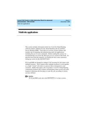 Page 95Lucent Call Center’s Little Instruction Book for advanced 
administration  585-210-936  Issue 1
December 1999
Multi-site applications 
73  
Multi-site applications
This section includes information about two CentreVu Virtual Routing 
software features: Enhanced Look-Ahead Interflow (ELAI) and Best 
Service Routing (BSR).  It provides an overview of these features and 
includes tips for planning and administering multi-site applications, 
including the use of vector commands.  Before reading this section,...