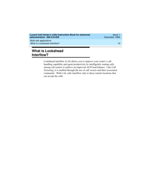 Page 96Multi-site applications 
74 What is Lookahead Interflow? 
Lucent Call Center’s Little Instruction Book for advanced 
administration  585-210-936  Issue 1
December 1999
What is Lookahead 
Interflow?
Lookahead interflow (LAI) allows you to improve your center’s call-
handling capability and agent productivity by intelligently routing calls 
among call centers to achieve an improved ACD load balance.  Like Call 
Vectoring, it is enabled through the use of call vectors and their associated 
commands.  With...