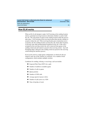 Page 98Multi-site applications 
76 How ELAI works 
Lucent Call Center’s Little Instruction Book for advanced 
administration  585-210-936  Issue 1
December 1999
How ELAI works
When an ELAI call attempt is made, Call Vectoring at the sending location 
checks a potential receiving location to determine whether to send or hold 
the call.  The call remains in queue at the sending location while this process 
takes place.  Call Vectoring at the receiving location then decides whether to 
accept or refuse the call....