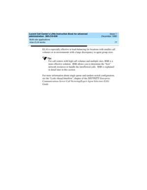 Page 99Lucent Call Center’s Little Instruction Book for advanced 
administration  585-210-936  Issue 1
December 1999
Multi-site applications 
77 How ELAI works 
ELAI is especially effective at load-balancing for locations with smaller call 
volumes or in environments with a large discrepancy in agent group sizes.  
Tip:
For call centers with high call volumes and multiple sites, BSR is a 
more effective solution.  BSR allows you to determine the “best” 
network resources to handle the interflowed calls.  BSR is...