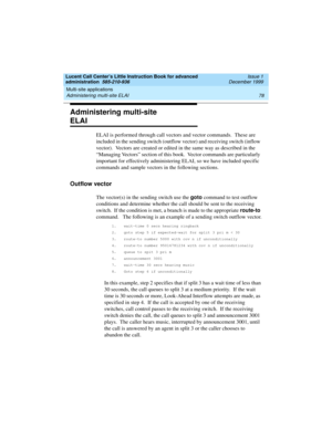 Page 100Multi-site applications 
78 Administering multi-site ELAI 
Lucent Call Center’s Little Instruction Book for advanced 
administration  585-210-936  Issue 1
December 1999
Administering multi-site 
ELAI
ELAI is performed through call vectors and vector commands.  These are 
included in the sending switch (outflow vector) and receiving switch (inflow 
vector).  Vectors are created or edited in the same way as described in the 
“Managing Vectors” section of this book.  Vector commands are particularly...