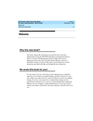 Page 11Call Center Little Instruction Book
for basic administration  585-210-935  Issue 1
December 1999
Welcome 
xi Why this new book? 
Welcome
Why this new book?
This book contains the information you need for basic call center 
administration using the DEFINITY Enterprise Communication Server 
(ECS), CentreVu Call Management System (CMS) and CentreVu 
Supervisor. Some steps may vary between the different versions of 
DEFINITY systems, CentreVu CMS, and CentreVu Supervisor, but the 
instructions provided will...