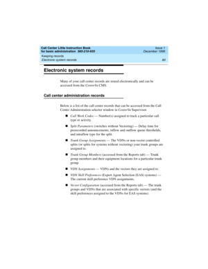 Page 102Keeping records 
80 Electronic system records 
Call Center Little Instruction Book
for basic administration  585-210-935  Issue 1
December 1999
Electronic system records
Many of your call center records are stored electronically and can be 
accessed from the CentreVu CMS.
Call center administration records
Below is a list of the call center records that can be accessed from the Call 
Center Administration selector window in CentreVu Supervisor.
nCall Work Codes — Number(s) assigned to track a particular...