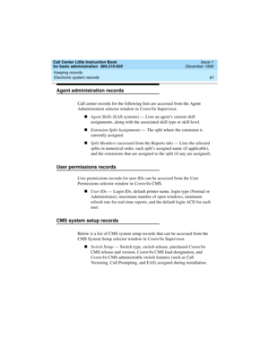 Page 103Call Center Little Instruction Book
for basic administration  585-210-935  Issue 1
December 1999
Keeping records 
81 Electronic system records 
Agent administration records
Call center records for the following lists are accessed from the Agent 
Administration selector window in CentreVu Supervisor.
nAgent Skills (EAS systems) — Lists an agent’s current skill 
assignments, along with the associated skill type or skill level.
nExtension Split Assignments — The split where the extension is 
currently...
