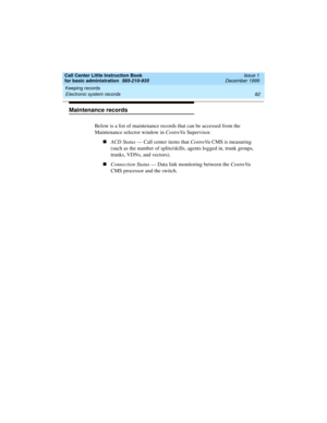 Page 104Keeping records 
82 Electronic system records 
Call Center Little Instruction Book
for basic administration  585-210-935  Issue 1
December 1999
Maintenance records
Below is a list of maintenance records that can be accessed from the 
Maintenance selector window in CentreVu Supervisor.
nACD Status — Call center items that CentreVu CMS is measuring 
(such as the number of splits/skills, agents logged in, trunk groups, 
trunks, VDNs, and vectors).
nConnection Status — Data link monitoring between the...