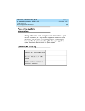 Page 105Call Center Little Instruction Book
for basic administration  585-210-935  Issue 1
December 1999
Keeping records 
83 Recording system information 
Recording system 
information
The logs in this section can be used by the system administrator as a quick 
and easy reference of the CentreVu CMS components that are vital to the 
operation of your call center. We recommend that you complete each of 
these logs when the system is installed, update them as you upgrade the 
system, and refer to them as needed...