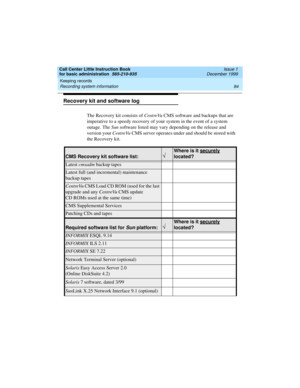 Page 106Keeping records 
84 Recording system information 
Call Center Little Instruction Book
for basic administration  585-210-935  Issue 1
December 1999
Recovery kit and software log
The Recovery kit consists of CentreVu CMS software and backups that are 
imperative to a speedy recovery of your system in the event of a system 
outage. The Sun software listed may vary depending on the release and 
version your CentreVu CMS server operates under and should be stored with 
the Recovery kit.
CMS Recovery kit...