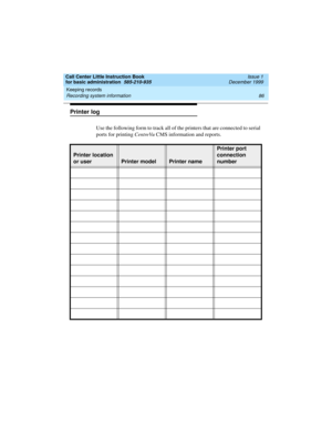 Page 108Keeping records 
86 Recording system information 
Call Center Little Instruction Book
for basic administration  585-210-935  Issue 1
December 1999
Printer log 
Use the following form to track all of the printers that are connected to serial 
ports for printing CentreVu CMS information and reports.
Printer location 
or user
Printer modelPrinter name 
Printer port 
connection 
number  