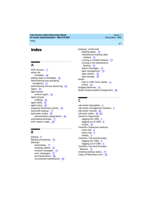 Page 109Call Center Little Instruction Book
for basic administration  
585-210-935  Issue 1
December 1999
Index 
87  
Index
A
ACD Access,17
action list
timetable
,29
adding tasks to timetable,33
administering and activating 
exceptions
,47
administering service observing,54
agent,53
agent group
remove agent
,44
agent groups
creating
,44
agent skills,81
agent trace,40
assigning Dictionary names,42
automatic backup,77
automatic scripts,35
administrative preparations,36
automating backups,77
AUX reason codes,49
B...