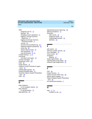 Page 110Index 
88  
Call Center Little Instruction Book
for basic administration  
585-210-935  Issue 1
December 1999
CMS
assigning user ID
,13
backups,68
changing a user’s password,21
logging in through CentreVu 
Supervisor
,4
logging out through CentreVu 
Terminal Emulator
,6
records,81
recovery kit and software log,84
replacing forgotten passwords,22
server log,83
system setup records,81
user passwords,20
user permissions,8, 16
cmsadm backup,5, 73
commands
shut down and restart
,73
console messages,75...
