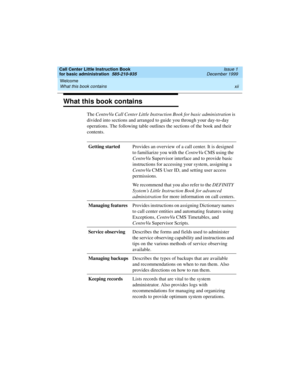 Page 12Welcome 
xii What this book contains 
Call Center Little Instruction Book
for basic administration  585-210-935  Issue 1
December 1999
What this book contains
The CentreVu Call Center Little Instruction Book for basic administration is 
divided into sections and arranged to guide you through your day-to-day 
operations. The following table outlines the sections of the book and their 
contents.
Getting startedProvides an overview of a call center. It is designed 
to familiarize you with the CentreVu CMS...
