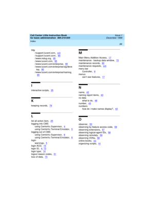 Page 111Index 
89  
Call Center Little Instruction Book
for basic administration  
585-210-935  Issue 1
December 1999
http
//support.lucent.com
,xxii
//support.lucent.com/,95
//www.indug.org,95
//www.lucent.com,95
//www.lucent.com/enterprise,95
//www.lucent.com/enterprise/sig/deve
lop
,95
//www.lucent.com/enterprise/training,
95
I
interactive scripts,35
K
keeping records,79
L
list all action item,25
logging into CMS
using CentreVu Supervisor
,4
using CentreVu Terminal Emulator,5
logging out of CMS
using CentreVu...