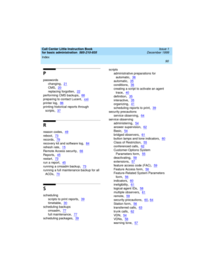 Page 112Index 
90  
Call Center Little Instruction Book
for basic administration  
585-210-935  Issue 1
December 1999
P
passwords
changing
,21
CMS,20
replacing forgotten,22
performing CMS backups,68
preparing to contact Lucent,xxii
printer log,86
printing historical reports through 
scripts
,37
R
reason codes,49
reboot,73
records,79
recovery kit and software log,84
refresh rate,15
Remote Access security,66
Reports,45
restart,73
run a report,45
running a cmsadm backup,73
running a full maintenance backup for all...