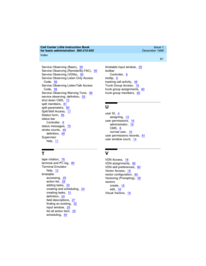 Page 113Index 
91  
Call Center Little Instruction Book
for basic administration  
585-210-935  Issue 1
December 1999
Service Observing (Basic),55
Service Observing (Remote/By FAC),55
Service Observing (VDNs),55
Service Observing Listen Only Access 
Code
,56
Service Observing Listen/Talk Access 
Code
,56
Service Observing Warning Tone,56
service observing, definition,53
shut down CMS,73
split members,81
split parameters,80
Split/Skill Access,17
Station form,56
status bar
Controller
,8
status messages,75
stroke...