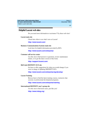 Page 117Call Center Little Instruction Book
for basic administration  585-210-935  Issue 1
December 1999
Helpful Lucent web sites 
95  
Helpful Lucent web sites
Do you need more information or assistance? Try these web sites!
Lucent main site
Check here often to see what’s new at Lucent!
http://www.lucent.com/
Business Communications Systems main site
Look here for helpful information provided by BCS.
http://www.lucent.com/enterprise/
Customer self service center
Use this site to find answers to questions,...