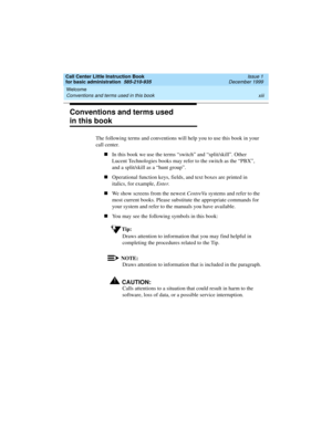 Page 13Call Center Little Instruction Book
for basic administration  585-210-935  Issue 1
December 1999
Welcome 
xiii Conventions and terms used in this book 
Conventions and terms used 
in this book
The following terms and conventions will help you to use this book in your 
call center.
nIn this book we use the terms “switch” and “split/skill”. Other 
Lucent Technologies books may refer to the switch as the “PBX”, 
and a split/skill as a “hunt group”.
nOperational function keys, fields, and text boxes are...