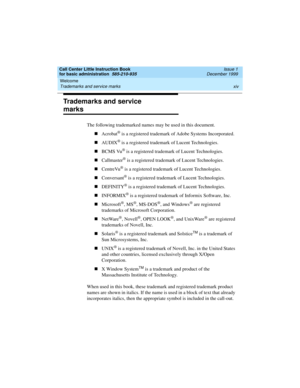 Page 14Welcome 
xiv Trademarks and service marks 
Call Center Little Instruction Book
for basic administration  585-210-935  Issue 1
December 1999
Trademarks and service 
marks
The following trademarked names may be used in this document.
nAcrobat
® is a registered trademark of Adobe Systems Incorporated.
nAUDIX
® is a registered trademark of Lucent Technologies.
nBCMS Vu
® is a registered trademark of Lucent Technologies.
nCallmaster
® is a registered trademark of Lucent Technologies.
nCentreVu
® is a...