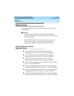 Page 15Call Center Little Instruction Book
for basic administration  585-210-935  Issue 1
December 1999
Welcome 
xv Related books 
Related books
The following documents include information related to the Lucent Call 
Center Release 8.
NOTE:
The Lucent Call Center Release 8 Documentation CD-ROM 
(585-210-926) includes the on-line version of most of the documents 
listed in this section.
The DEFINITY System’s Little Instruction Book series is a good 
resource for information on basic administration, advanced...