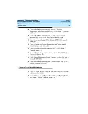 Page 16Welcome 
xvi Related books 
Call Center Little Instruction Book
for basic administration  585-210-935  Issue 1
December 1999
nCentreVu Call Management System Release 3 Version 8 
Maintenance and Troubleshooting, 585-210-919, Issue 1, Comcode 
108501917
nCentreVu Call Management System Switch Connections and 
Administration, 585-25-876, Issue 2, Comcode 10850958
nCentreVu Advocate Release 8 User Guide, 585-210-927, Issue 1, 
108502162
nCentreVu Supervisor Version 8 Installation and Getting Started,...