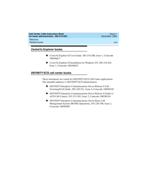 Page 17Call Center Little Instruction Book
for basic administration  585-210-935  Issue 1
December 1999
Welcome 
xvii Related books 
CentreVu Explorer books
nCentreVu Explorer II User Guide, 585-218-200, Issue 1, Comcode 
108456617
nCentreVu Explorer II Installation for Windows NT, 585-218-201, 
Issue 1, Comcode 108456625
DEFINITY ECS call center books
These documents are issued for DEFINITY ECS Call Center applications. 
The intended audience is DEFINITY ECS administrators. 
nDEFINITY Enterprise Communications...