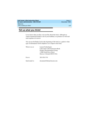 Page 18Welcome 
xviii Tell us what you think! 
Call Center Little Instruction Book
for basic administration  585-210-935  Issue 1
December 1999
Tell us what you think!
Let us know what you like or do not like about this book. Although we 
cannot respond personally to all of your feedback, we promise we will read 
each response we receive. 
You can use the Reply Card at the beginning of the book as a guide to what 
type of information will be helpful to us to improve this book.
Write to us at: Lucent...