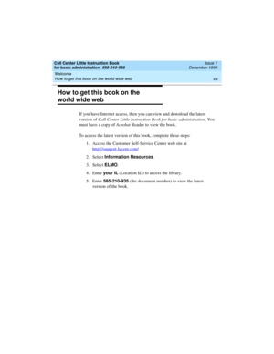 Page 19Call Center Little Instruction Book
for basic administration  585-210-935  Issue 1
December 1999
Welcome 
xix How to get this book on the world wide web 
How to get this book on the 
world wide web
If you have Internet access, then you can view and download the latest 
version of Call Center Little Instruction Book for basic administration. You 
must have a copy of Acrobat Reader to view the book. 
To access the latest version of this book, complete these steps:
1. Access the Customer Self-Service Center...