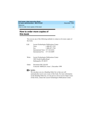 Page 20Welcome 
xx How to order more copies of this book 
Call Center Little Instruction Book
for basic administration  585-210-935  Issue 1
December 1999
How to order more copies of 
this book
You can use any of the following methods to contact us for more copies of 
this book.
Call: Lucent Technologies Publications Center
Voice 1-800-457-1235
Fax 1-800-457-1764
International Voice 317-322-6416
International Fax 317-322-6699
Write: Lucent Technologies Publications Center
2855 North Franklin Road
Indianapolis,...