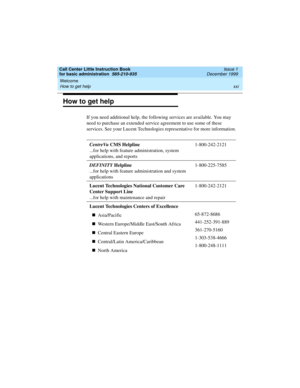 Page 21Call Center Little Instruction Book
for basic administration  585-210-935  Issue 1
December 1999
Welcome 
xxi How to get help 
How to get help
If you need additional help, the following services are available. You may 
need to purchase an extended service agreement to use some of these 
services. See your Lucent Technologies representative for more information.
CentreVu CMS Helpline
...for help with feature administration, system 
applications, and reports1-800-242-2121
DEFINITY Helpline
...for help with...