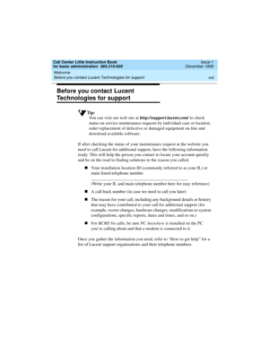 Page 22Welcome 
xxii Before you contact Lucent Technologies for support 
Call Center Little Instruction Book
for basic administration  585-210-935  Issue 1
December 1999
Before you contact Lucent 
Technologies for support
Tip:
You can visit our web site at http://support.lucent.com/ to check 
status on service maintenance requests by individual case or location, 
order replacement of defective or damaged equipment on-line and 
download available software. 
If after checking the status of your maintenance...