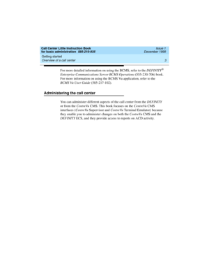 Page 25Call Center Little Instruction Book
for basic administration  585-210-935  Issue 1
December 1999
Getting started 
3 Overview of a call center 
For more detailed information on using the BCMS, refer to the DEFINITY® 
Enterprise Communications Server BCMS Operations (555-230-706) book. 
For more information on using the BCMS Vu application, refer to the 
BCMS Vu User Guide (585-217-102).
Administering the call center
You can administer different aspects of the call center from the DEFINITY 
or from the...
