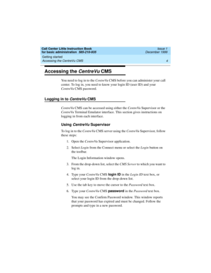 Page 26Getting started 
4 Accessing the CentreVu CMS 
Call Center Little Instruction Book
for basic administration  585-210-935  Issue 1
December 1999
Accessing the CentreVu CMS
You need to log in to the CentreVu CMS before you can administer your call 
center. To log in, you need to know your login ID (user ID) and your 
CentreVu CMS password.
Logging in to CentreVu CMS 
CentreVu CMS can be accessed using either the CentreVu Supervisor or the 
CentreVu Terminal Emulator interface. This section gives...