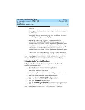 Page 27Call Center Little Instruction Book
for basic administration  585-210-935  Issue 1
December 1999
Getting started 
5 Accessing the CentreVu CMS 
7. Select OK.
A message box indicates that CentreVu Supervisor is connecting to 
the CMS server. 
When a user with an Administrative ID logs in, they may see one of 
the following warning messages displayed:
WARNING - there is no record of a cmsadm backup being 
performed on this machine. Please perform a backup as soon as 
possible so that we will have a record...