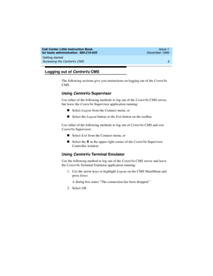 Page 28Getting started 
6 Accessing the CentreVu CMS 
Call Center Little Instruction Book
for basic administration  585-210-935  Issue 1
December 1999
Logging out of CentreVu CMS
The following sections give you instructions on logging out of the CentreVu 
CMS.
Using CentreVu Supervisor 
Use either of the following methods to log out of the CentreVu CMS server, 
but leave the CentreVu Supervisor application running:
nSelect Logout from the Connect menu, or
nSelect the Logout button or the Exit button on the...